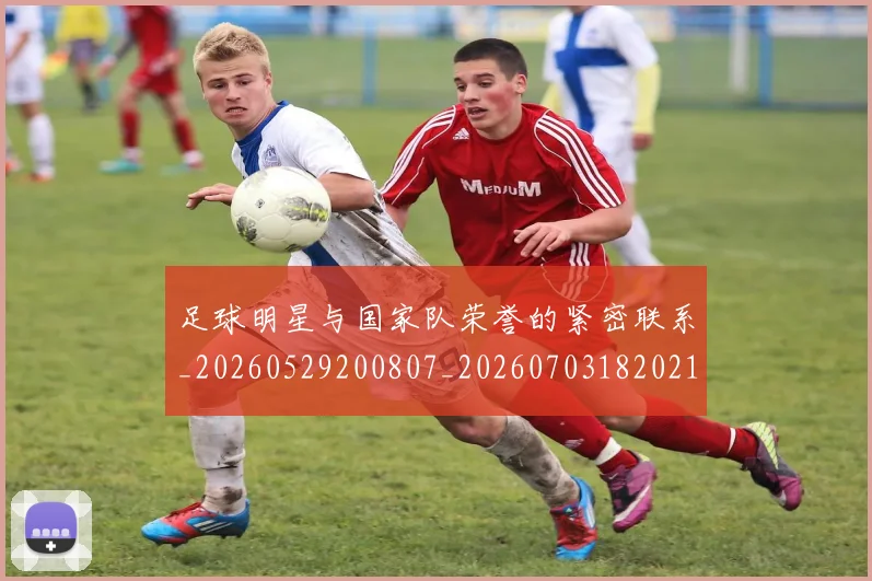 足球明星与国家队荣誉的紧密联系_20260529200807_20260703182021