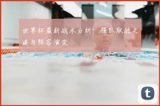 世界杯最新战术分析：强队取胜之道与阵容演变